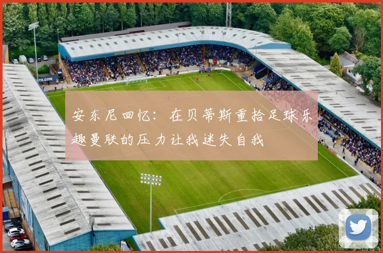 安东尼回忆：在贝蒂斯重拾足球乐趣曼联的压力让我迷失自我