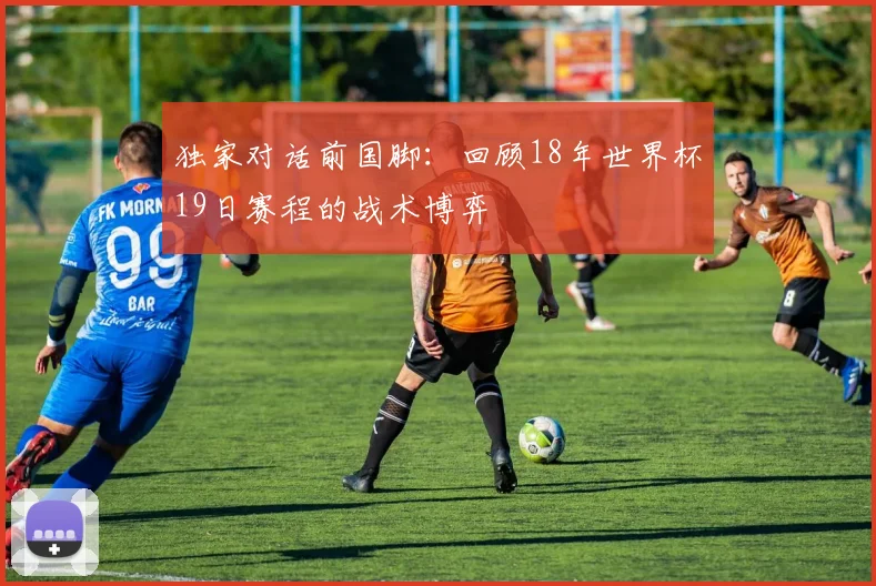独家对话前国脚：回顾18年世界杯19日赛程的战术博弈
