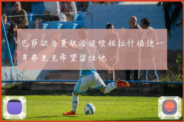 巴萨欲与曼联洽谈续租拉什福德一年弗里克希望留住他