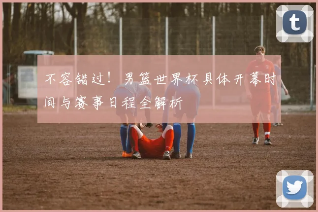 不容错过！男篮世界杯具体开幕时间与赛事日程全解析
