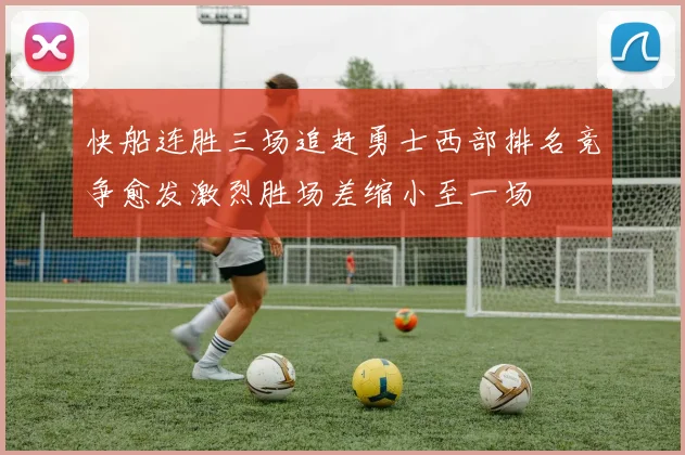 快船连胜三场追赶勇士西部排名竞争愈发激烈胜场差缩小至一场
